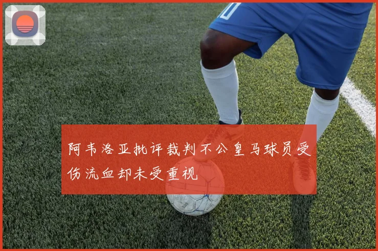 阿韦洛亚批评裁判不公皇马球员受伤流血却未受重视