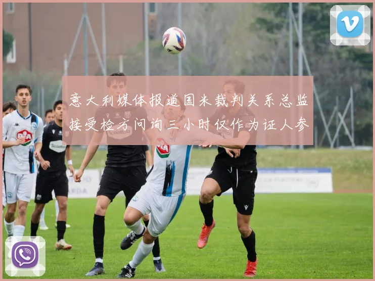意大利媒体报道国米裁判关系总监接受检方问询三小时仅作为证人参与调查