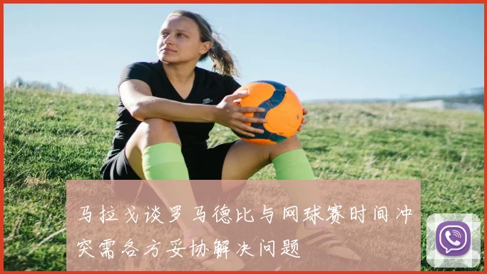 马拉戈谈罗马德比与网球赛时间冲突需各方妥协解决问题