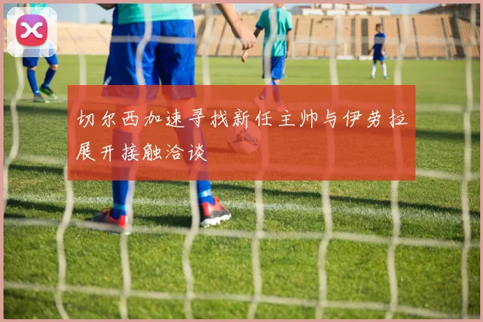切尔西加速寻找新任主帅与伊劳拉展开接触洽谈