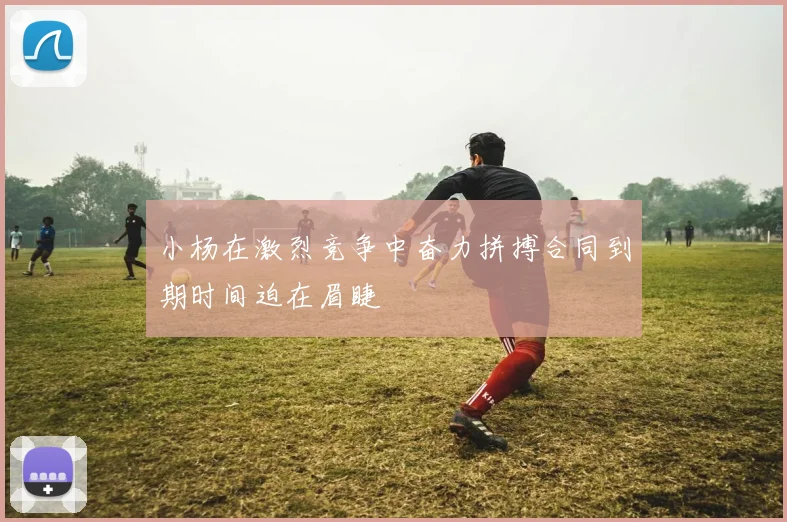小杨在激烈竞争中奋力拼搏合同到期时间迫在眉睫