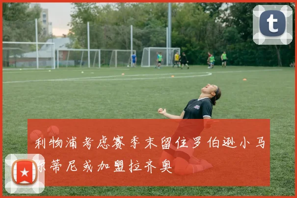 利物浦考虑赛季末留住罗伯逊小马尔蒂尼或加盟拉齐奥