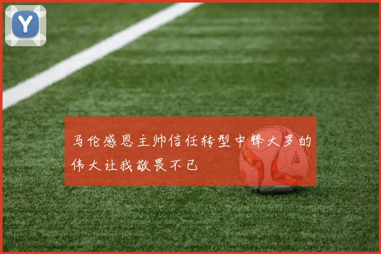 马伦感恩主帅信任转型中锋大罗的伟大让我敬畏不已