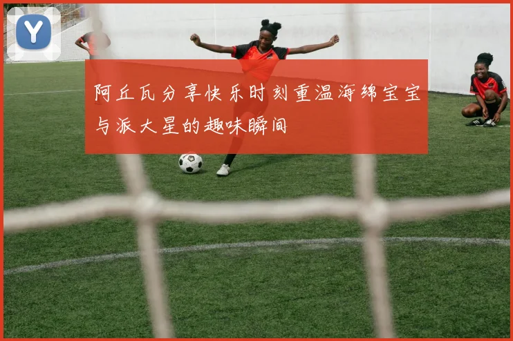 阿丘瓦分享快乐时刻重温海绵宝宝与派大星的趣味瞬间