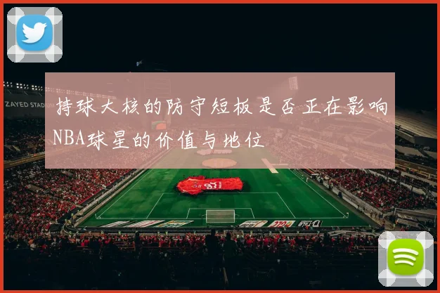 持球大核的防守短板是否正在影响NBA球星的价值与地位