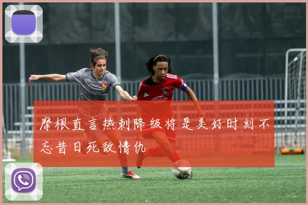 摩根直言热刺降级将是美好时刻不忘昔日死敌情仇