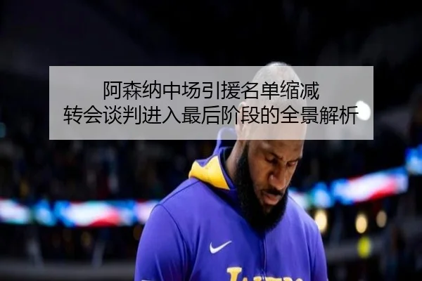 阿森纳中场引援名单缩减 转会谈判进入最后阶段的全景解析（LeyuSports）